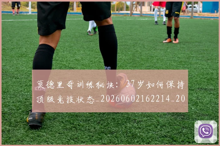 莫德里奇训练秘诀：37岁如何保持顶级竞技状态_20260602162214_20260703181756