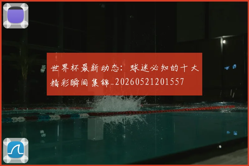 世界杯最新动态：球迷必知的十大精彩瞬间集锦_20260521201557