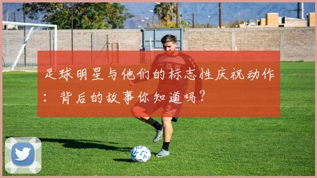 足球明星与他们的标志性庆祝动作：背后的故事你知道吗？
