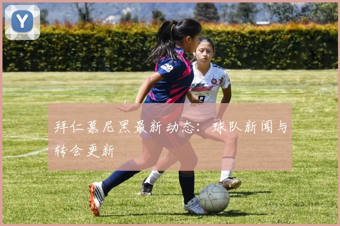 拜仁慕尼黑最新动态：球队新闻与转会更新