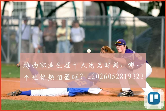 梅西职业生涯十大高光时刻，哪一个让你热泪盈眶？_20260528193232