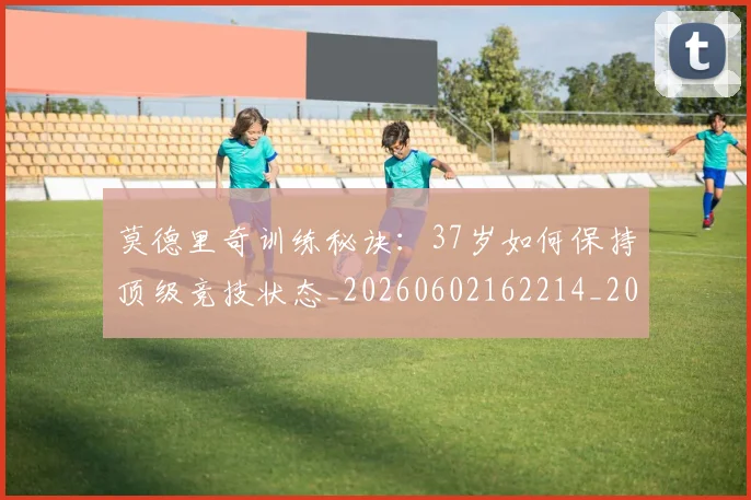 莫德里奇训练秘诀：37岁如何保持顶级竞技状态_20260602162214_20260703181756
