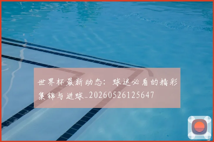 世界杯最新动态：球迷必看的精彩集锦与进球_20260526125647