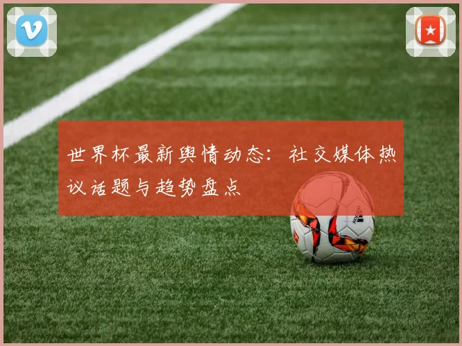 世界杯最新舆情动态：社交媒体热议话题与趋势盘点
